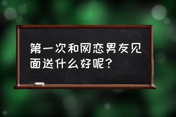 第一次见男网友送什么礼物好 第一次和网恋男友见面送什么好呢？