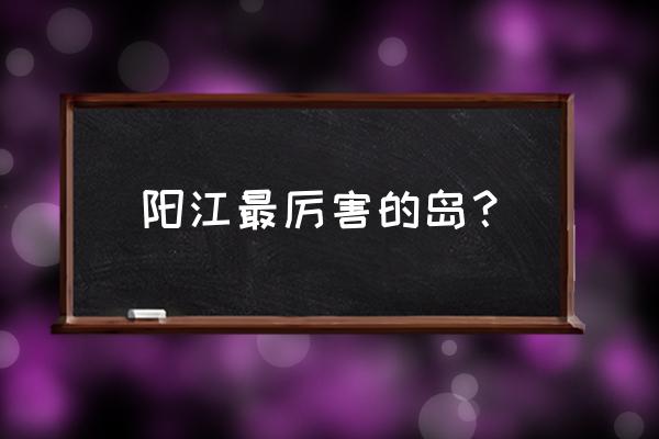 阳江哪个景点适合一家大小玩 阳江最厉害的岛？