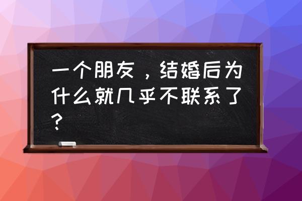 结婚后发现不怎么联系朋友 一个朋友，结婚后为什么就几乎不联系了？