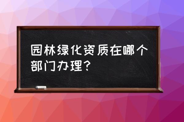 风景园林资质申报归哪个部门 园林绿化资质在哪个部门办理？