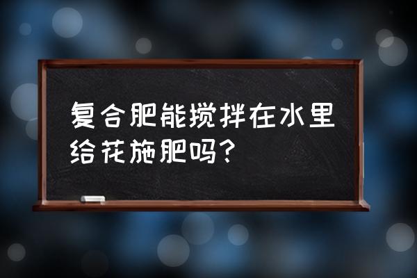 复合肥用水溶解浇花好吗 复合肥能搅拌在水里给花施肥吗？