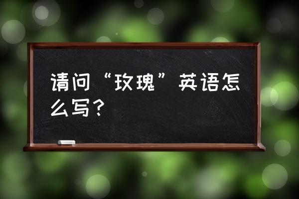 玫瑰怎么翻译成英文 请问“玫瑰”英语怎么写？