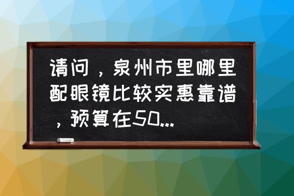 安溪大润发附近哪有配眼镜 请问，泉州市里哪里配眼镜比较实惠靠谱，预算在500左右？