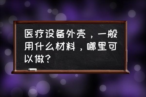 仪器外壳用什么加工 医疗设备外壳，一般用什么材料，哪里可以做？