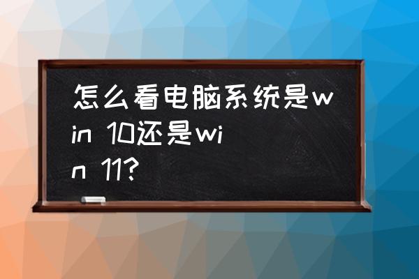 怎么看自己系统是不是win10 怎么看电脑系统是win 10还是win 11？