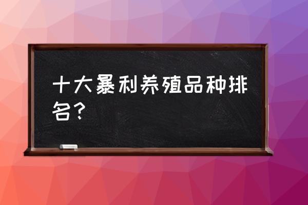 什么养殖业前景好 十大暴利养殖品种排名？