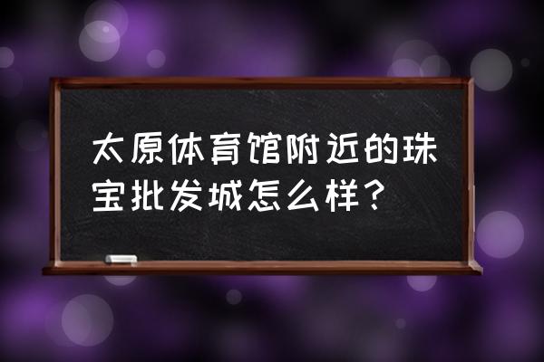 太原玉石加工店在什么地方 太原体育馆附近的珠宝批发城怎么样？