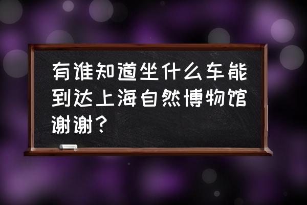 武清坐高铁怎么到自然博物馆 有谁知道坐什么车能到达上海自然博物馆谢谢？