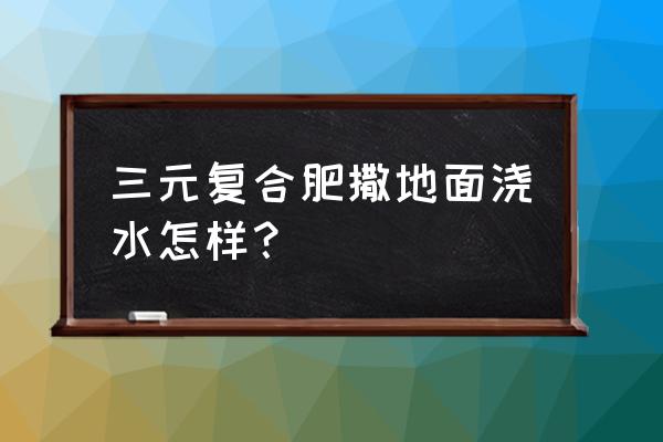 埋复合肥不浇水行吗 三元复合肥撒地面浇水怎样？