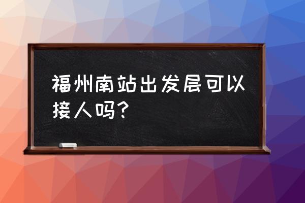 福州火车南站哪里停车接客 福州南站出发层可以接人吗？