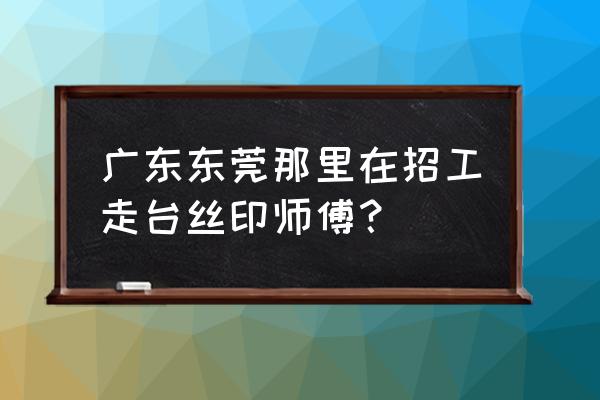 东莞哪里招丝印工 广东东莞那里在招工走台丝印师傅？