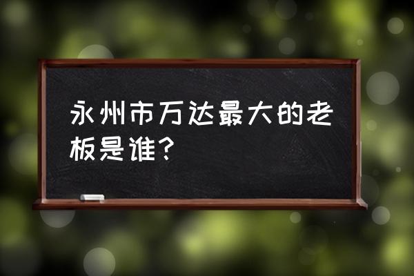 永州万达撤走了吗 永州市万达最大的老板是谁？