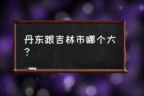 丹东如果划归吉林会怎样 丹东跟吉林市哪个大？