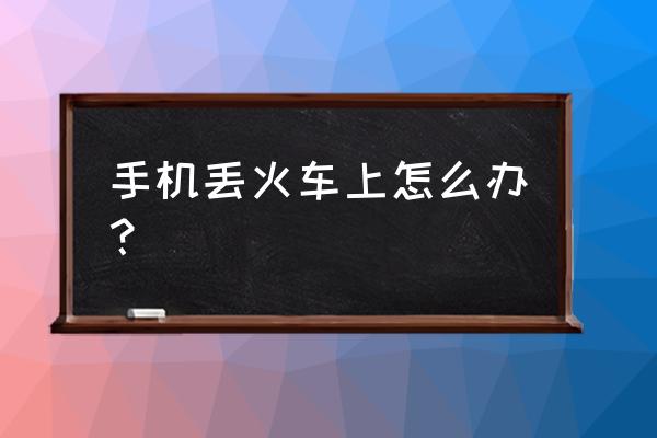 手机在火车上掉了怎么办理 手机丢火车上怎么办？