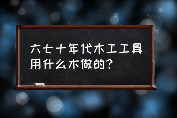 老木匠工具都是什么木头做的 六七十年代木工工具用什么木做的？