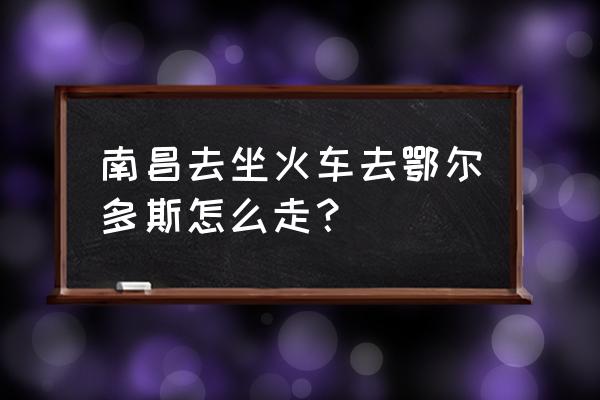 鄂尔多斯到南昌高铁多少钱 南昌去坐火车去鄂尔多斯怎么走？