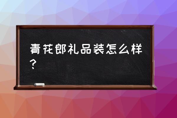 礼品商务青花瓷哪个牌子好 青花郎礼品装怎么样？