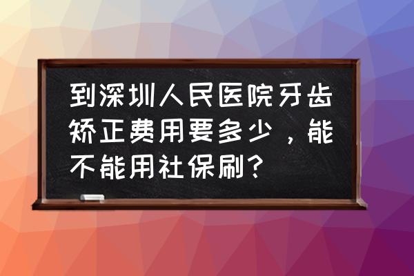 深圳三甲整牙多少钱 到深圳人民医院牙齿矫正费用要多少，能不能用社保刷？