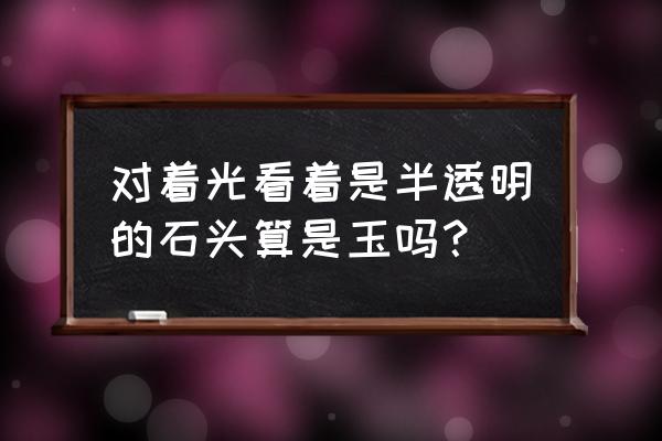 半透光的石头是玉石吗 对着光看着是半透明的石头算是玉吗？