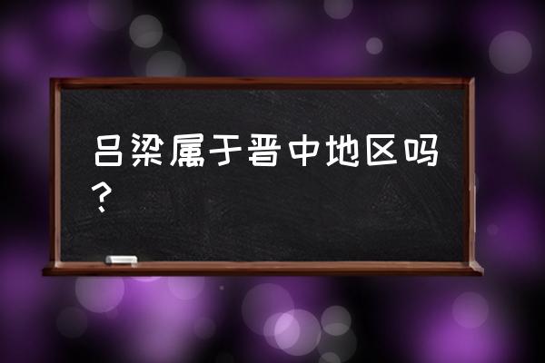 山西吕梁是不是地级市 吕梁属于晋中地区吗？