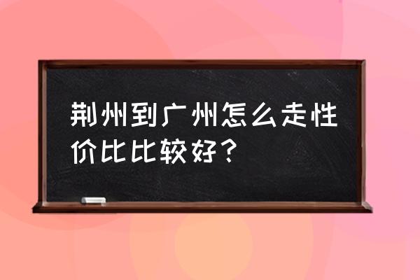 荆州怎样去梅州 荆州到广州怎么走性价比比较好？