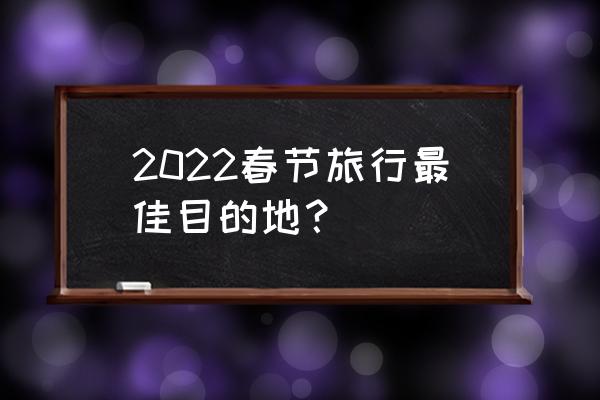 春节哪里游学比较好 2022春节旅行最佳目的地？