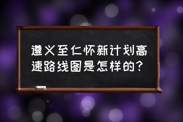 遵义到仁怀市第一中学怎么走 遵义至仁怀新计划高速路线图是怎样的？