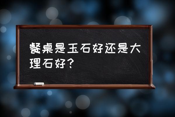 大理石和玉石哪个好 餐桌是玉石好还是大理石好？