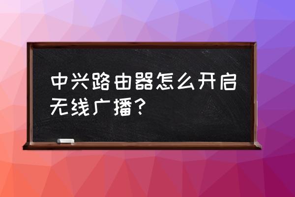 无线路由器怎么设置广播 中兴路由器怎么开启无线广播？