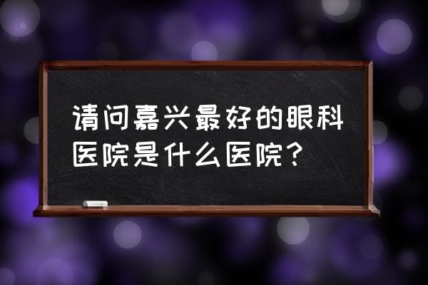 请问嘉兴哪里有检影验光 请问嘉兴最好的眼科医院是什么医院？