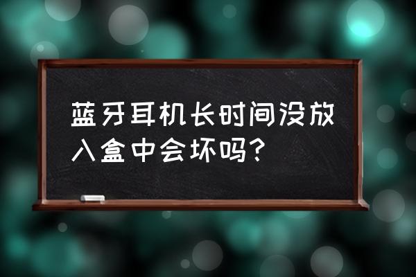 蓝牙耳机很久不用会不会坏 蓝牙耳机长时间没放入盒中会坏吗？