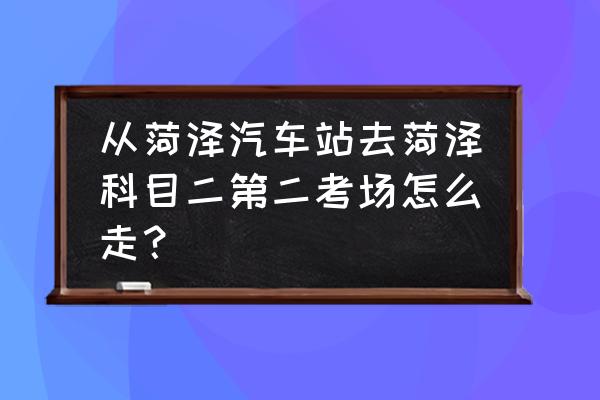 菏泽定陶驾驶证科目二考场在哪 从菏泽汽车站去菏泽科目二第二考场怎么走？