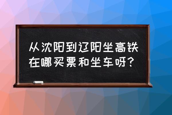 沈阳到辽阳坐动车多久能到 从沈阳到辽阳坐高铁在哪买票和坐车呀？