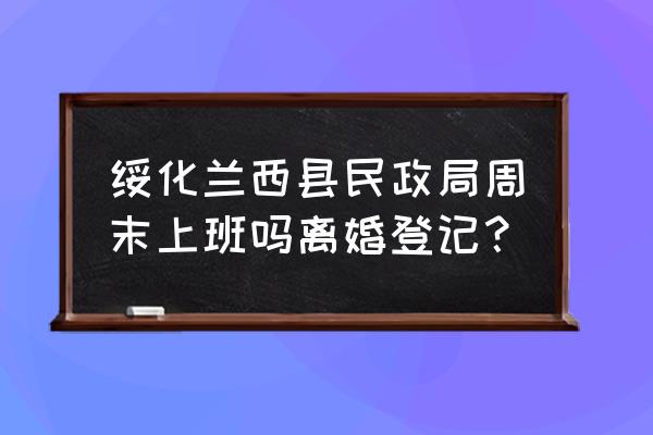 绥化民政局今天上班吗 绥化兰西县民政局周末上班吗离婚登记？