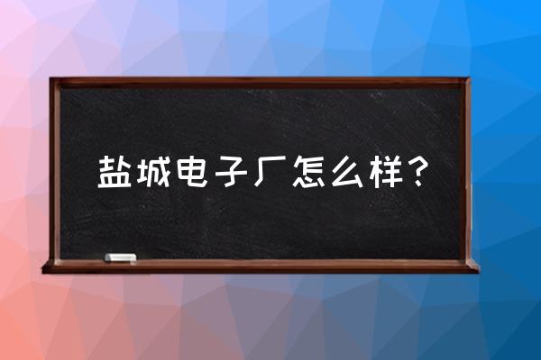 盐城工作好不好 盐城电子厂怎么样？