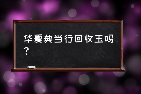 华夏典当行能鉴定玉石吗 华夏典当行回收玉吗？