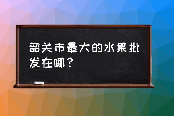 韶关华南农产品在哪里 韶关市最大的水果批发在哪？