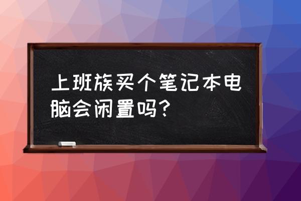 工作了笔记本电脑有必要买吗 上班族买个笔记本电脑会闲置吗？