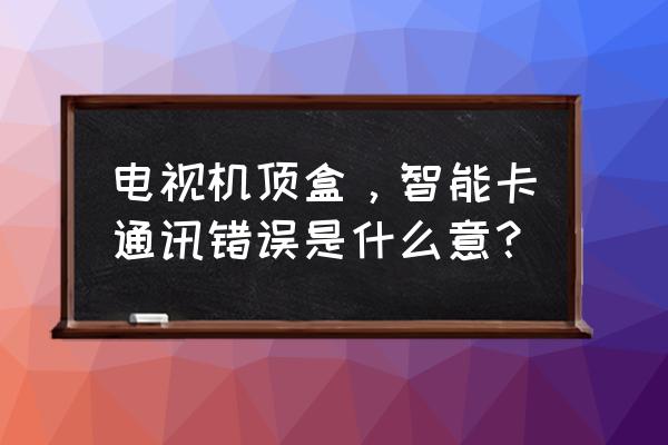 机顶盒智能卡错误怎么回事 电视机顶盒，智能卡通讯错误是什么意？