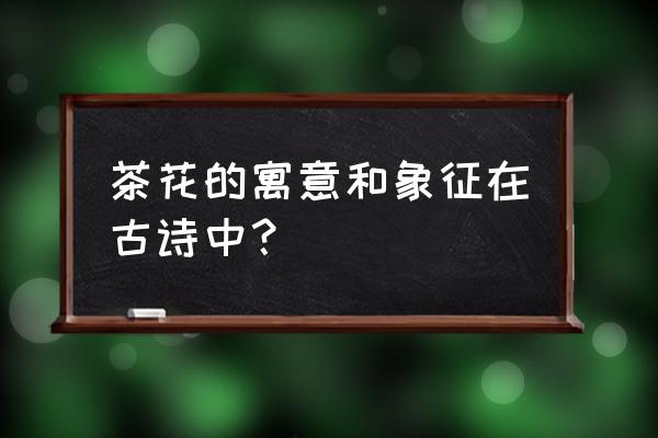 茶花代表什么含义 茶花的寓意和象征在古诗中？