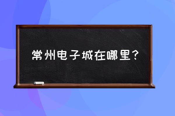 常州电商在哪个区 常州电子城在哪里？