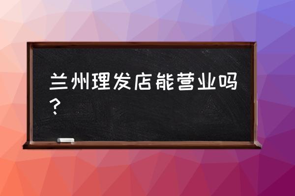 兰州四联美发开门了吗 兰州理发店能营业吗？