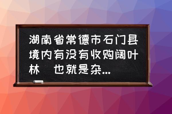 哪里有收进口杂木板材的 湖南省常德市石门县境内有没有收购阔叶林（也就是杂木树）的木材收购站？在哪里？价格多少钱一立方？