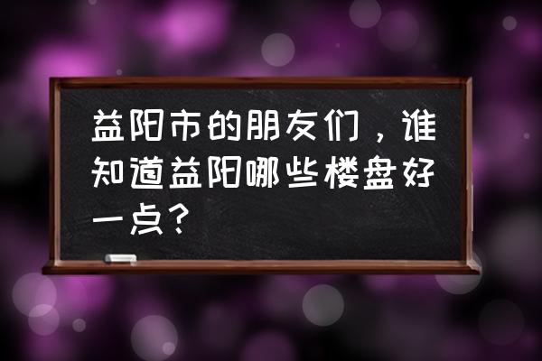 益阳会龙山源著怎么样房吗 益阳市的朋友们，谁知道益阳哪些楼盘好一点？