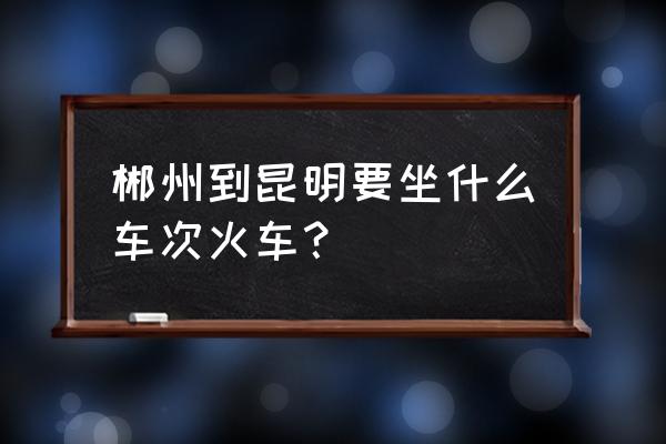 昆明到郴州多少钱 郴州到昆明要坐什么车次火车？