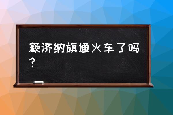 张掖到额济纳有火车吗 额济纳旗通火车了吗？