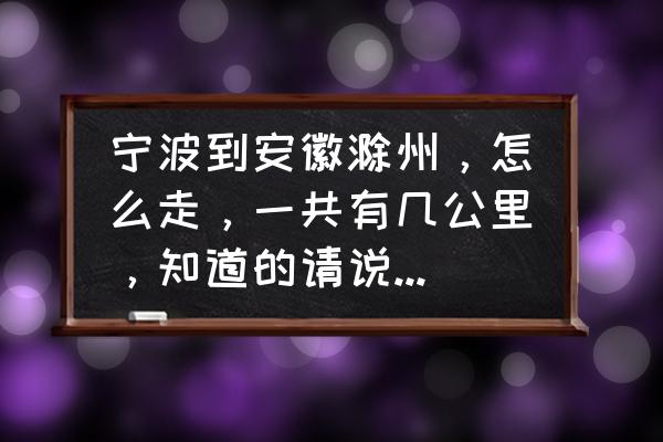 浙江到安徽滁州多少个小时 宁波到安徽滁州，怎么走，一共有几公里，知道的请说一下，详细点的要，谢了？