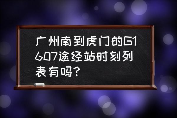 漳州到广州高铁几点开车 广州南到虎门的G1607途经站时刻列表有吗？