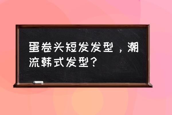 齐下巴短发怎么烫好看 蛋卷头短发发型，潮流韩式发型？