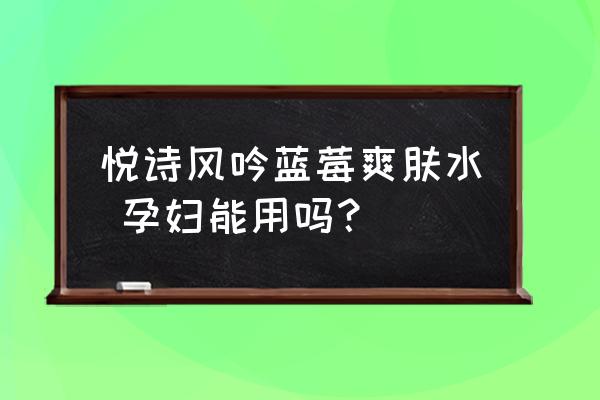 悦诗风吟爽肤水孕妇能用吗 悦诗风吟蓝莓爽肤水 孕妇能用吗？